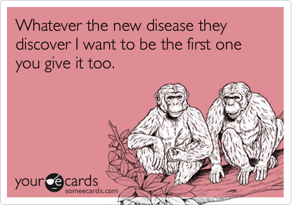 Whatever the new disease they discover I want to be the first one you give it too.