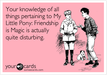 Your knowledge of all
things pertaining to My
Little Pony: Friendship
is Magic is actually
quite disturbing.