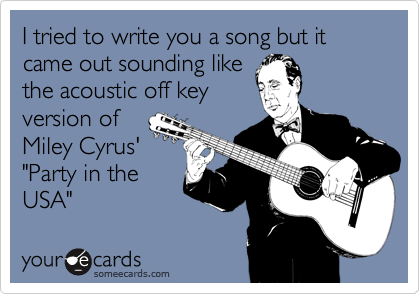 I tried to write you a song but it came out sounding like
the acoustic off key
version of
Miley Cyrus'
"Party in the
USA" 