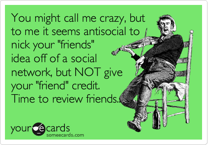 You might call me crazy, butto me it seems antisocial tonick your "friends"idea off of a socialnetwork, but NOT giveyour "friend" credit.Time to review friends..