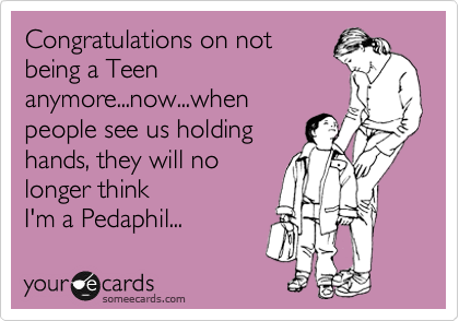 Congratulations on not
being a Teen
anymore...now...when
people see us holding
hands, they will no 
longer think
I'm a Pedaphil...