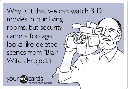 Why is it that we can watch 3-D movies in our living
rooms, but security
camera footage
looks like deleted
scenes from "Blair 
Witch Project"?