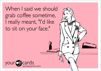When I said we should
grab coffee sometime,
I really meant, "I'd like 
to sit on your face."