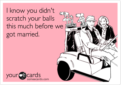 I know you didn't
scratch your balls
this much before we
got married.