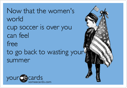Now that the women's
world
cup soccer is over you 
can feel
free
to go back to wasting your
summer