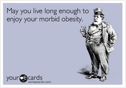 May you live long enough to
enjoy your morbid obesity.