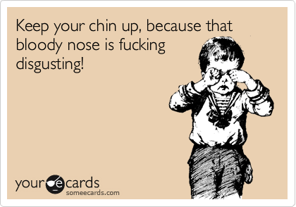 Keep your chin up, because that bloody nose is fucking
disgusting!