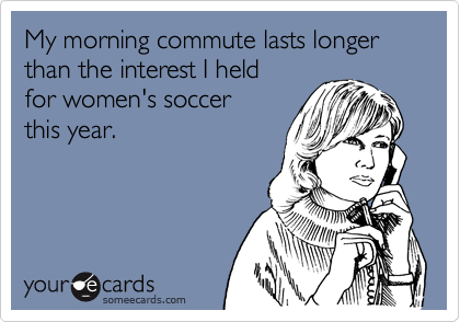 My morning commute lasts longer
than the interest I held 
for women's soccer
this year. 