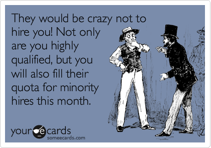They would be crazy not to
hire you! Not only
are you highly
qualified, but you
will also fill their
quota for minority
hires this month.