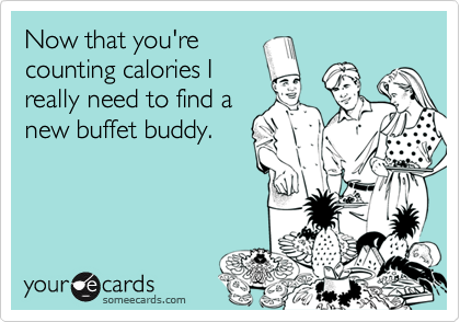 Now that you're
counting calories I
really need to find a
new buffet buddy.