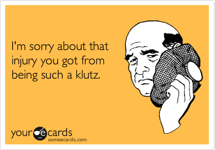 

I'm sorry about that
injury you got from
being such a klutz. 