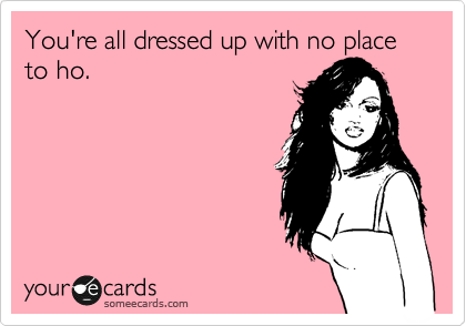 You're all dressed up with no place to ho. 