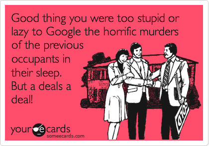 Good thing you were too stupid or lazy to Google the horrific murders of the previous
occupants in
their sleep.
But a deals a
deal!