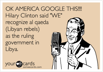OK AMERICA GOOGLE THIS!!!!
Hilary Clinton said "WE" 
recognize al qaeda 
%28Libyan rebels%29
as the ruling 
government in
Libya.