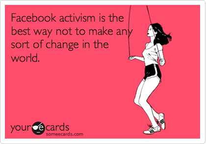 Facebook activism is the
best way not to make any
sort of change in the
world.