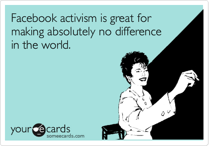 Facebook activism is great for making absolutely no difference
in the world.