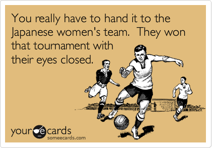You really have to hand it to the Japanese women's team.  They won that tournament with
their eyes closed.