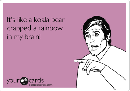 
It's like a koala bear 
crapped a rainbow 
in my brain!