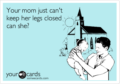 Your mom just can't
keep her legs closed
can she?