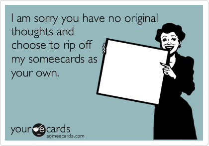 I am sorry you have no original
thoughts and
choose to rip off
my someecards as
your own. 