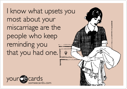 I know what upsets you
most about your
miscarriage are the
people who keep
reminding you
that you had one.