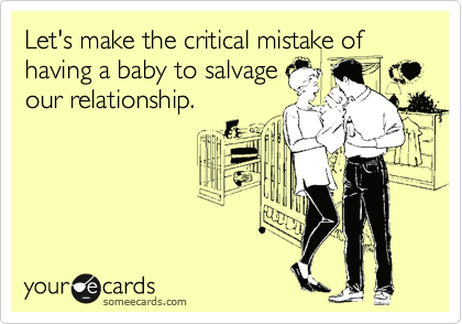 Let's make the critical mistake of having a baby to salvage
our relationship.