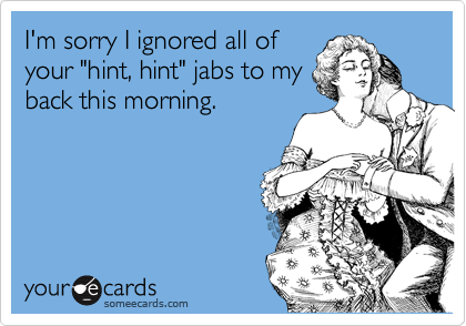 I'm sorry I ignored all of
your "hint, hint" jabs to my
back this morning.