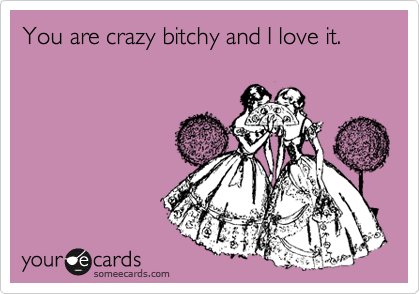 You are crazy bitchy and I love it.