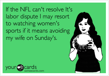 If the NFL can't resolve It's
labor dispute I may resort
to watching women's 
sports if it means avoiding
my wife on Sunday's.
