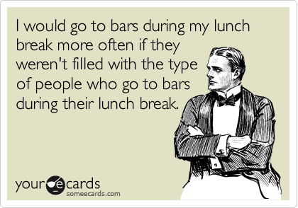 I would go to bars during my lunch break more often if they
weren't filled with the type
of people who go to bars
during their lunch break.
