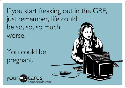 If you start freaking out in the GRE, just remember, life could
be so, so, so much
worse.

You could be
pregnant.