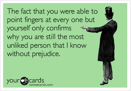 The fact that you were able to
point fingers at every one but
yourself only confirms 
why you are still the most
unliked person that I know
without prejudice.