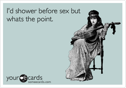 I'd shower before sex but
whats the point.
