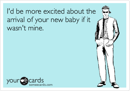 I'd be more excited about the
arrival of your new baby if it
wasn't mine.