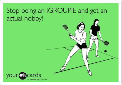 Stop being an iGROUPIE and get an actual hobby!