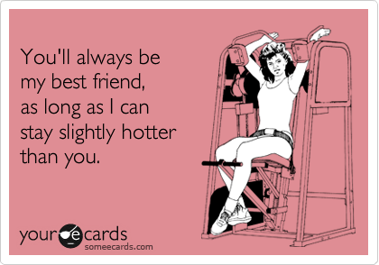 
You'll always be 
my best friend,as long as I can stay slightly hotter than you.