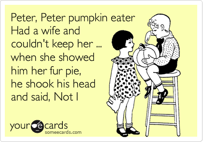 Peter, Peter pumpkin eater
Had a wife and
couldn't keep her ...
when she showed 
him her fur pie, 
he shook his head 
and said, Not I 