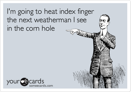 I'm going to heat index finger
the next weatherman I see
in the corn hole