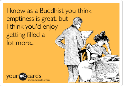 I know as a Buddhist you think emptiness is great, but
I think you'd enjoy
getting filled a
lot more...