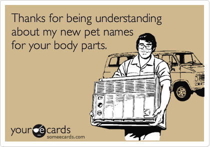Thanks for being understanding about my new pet names
for your body parts.