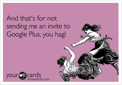 
And that's for not 
sending me an invite to 
Google Plus, you hag!