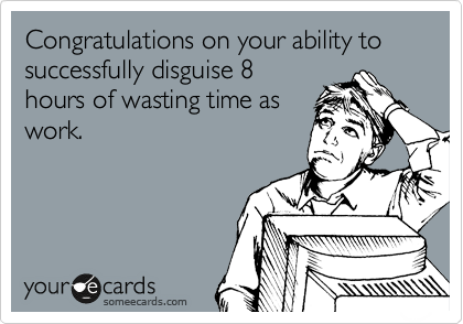 Congratulations on your ability to successfully disguise 8
hours of wasting time as
work.