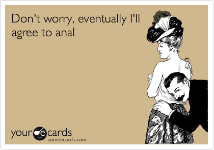 Don't worry, eventually I'll
agree to anal