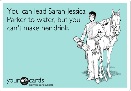You can lead Sarah Jessica
Parker to water, but you
can't make her drink.