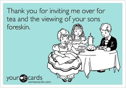 Thank you for inviting me over for tea and the viewing of your sons
foreskin.