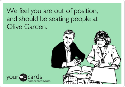 We feel you are out of position, and should be seating people at Olive Garden.