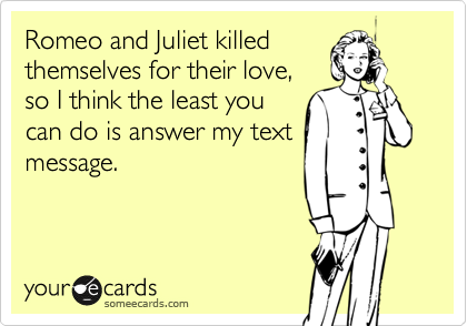 Romeo and Juliet killed
themselves for their love,
so I think the least you
can do is answer my text
message.