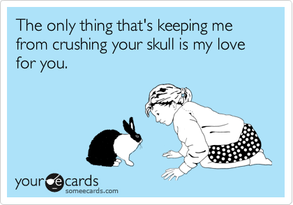 The only thing that's keeping me from crushing your skull is my love for you. 