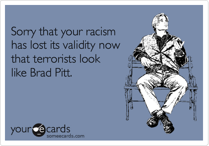 
Sorry that your racism 
has lost its validity now
that terrorists look 
like Brad Pitt.