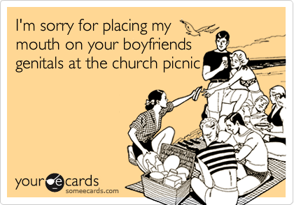 I'm sorry for placing my 
mouth on your boyfriends
genitals at the church picnic

